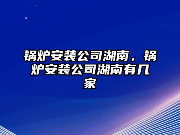 鍋爐安裝公司湖南，鍋爐安裝公司湖南有幾家