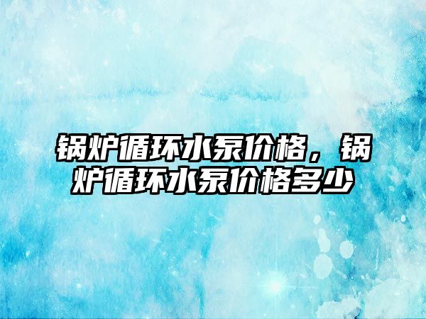 鍋爐循環(huán)水泵價格，鍋爐循環(huán)水泵價格多少