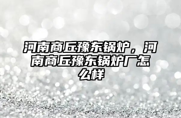 河南商丘豫東鍋爐，河南商丘豫東鍋爐廠怎么樣