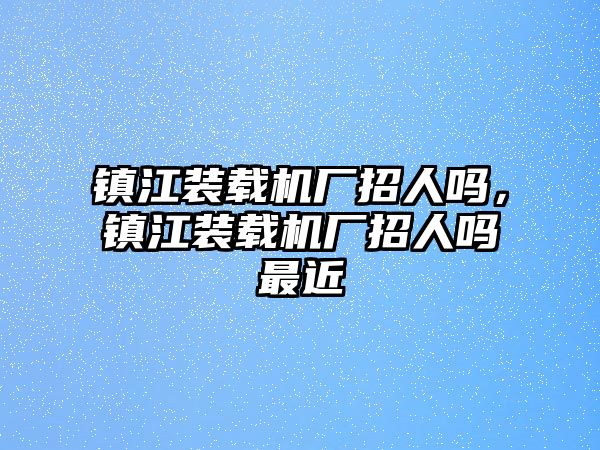 鎮(zhèn)江裝載機廠招人嗎，鎮(zhèn)江裝載機廠招人嗎最近