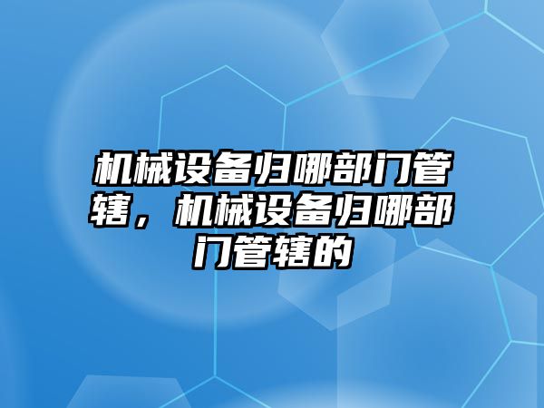 機械設(shè)備歸哪部門管轄，機械設(shè)備歸哪部門管轄的