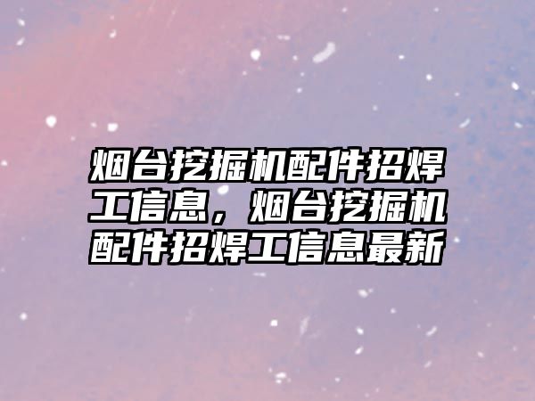 煙臺挖掘機配件招焊工信息，煙臺挖掘機配件招焊工信息最新