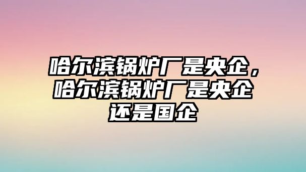 哈爾濱鍋爐廠是央企，哈爾濱鍋爐廠是央企還是國企