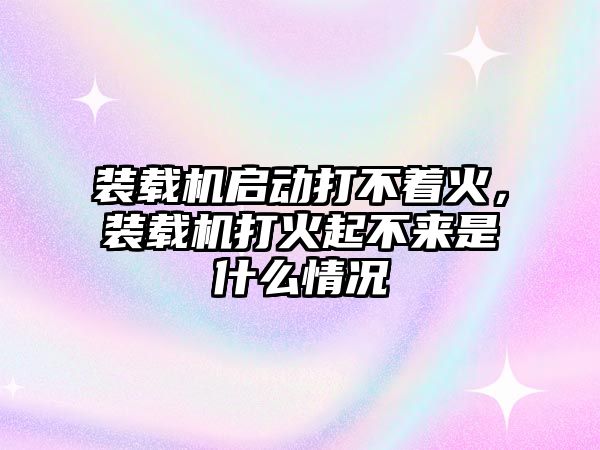 裝載機啟動打不著火，裝載機打火起不來是什么情況