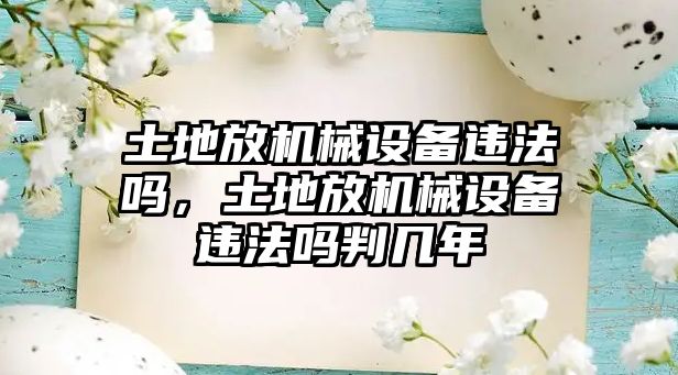 土地放機械設(shè)備違法嗎，土地放機械設(shè)備違法嗎判幾年