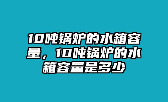 10噸鍋爐的水箱容量，10噸鍋爐的水箱容量是多少