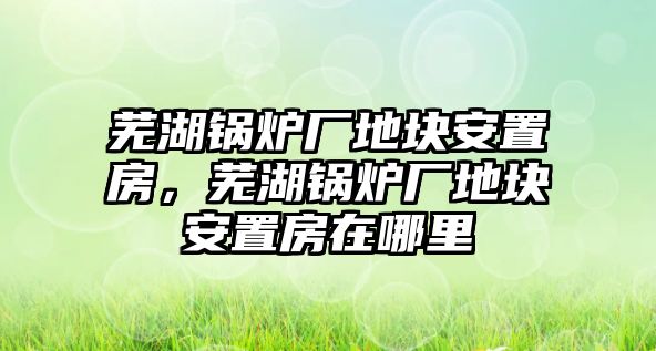 蕪湖鍋爐廠地塊安置房，蕪湖鍋爐廠地塊安置房在哪里