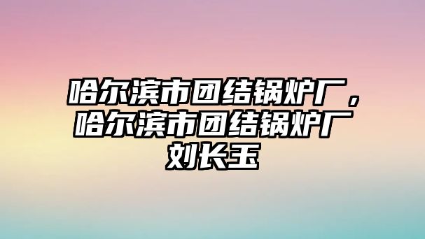 哈爾濱市團(tuán)結(jié)鍋爐廠，哈爾濱市團(tuán)結(jié)鍋爐廠劉長(zhǎng)玉