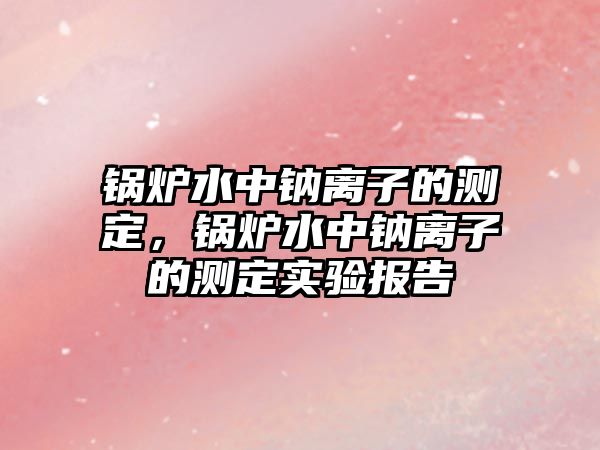 鍋爐水中鈉離子的測(cè)定，鍋爐水中鈉離子的測(cè)定實(shí)驗(yàn)報(bào)告