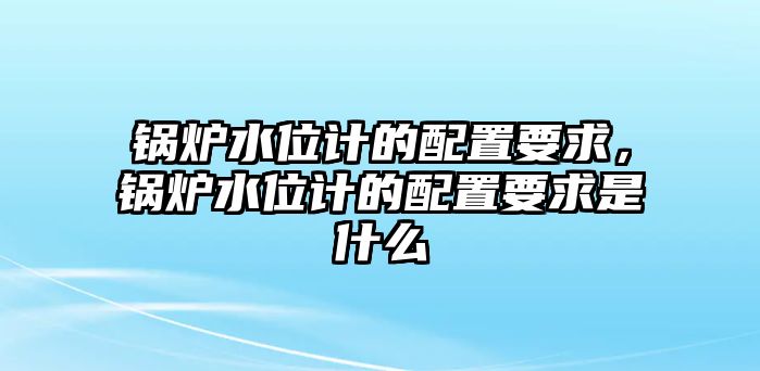 鍋爐水位計的配置要求，鍋爐水位計的配置要求是什么