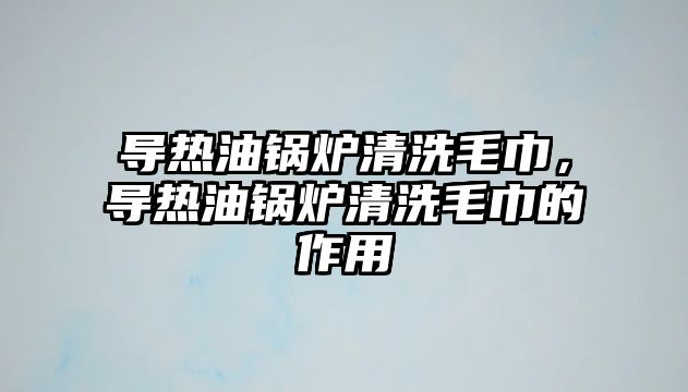 導(dǎo)熱油鍋爐清洗毛巾，導(dǎo)熱油鍋爐清洗毛巾的作用