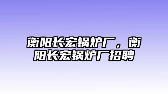 衡陽長宏鍋爐廠，衡陽長宏鍋爐廠招聘