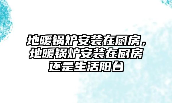 地暖鍋爐安裝在廚房，地暖鍋爐安裝在廚房還是生活陽臺