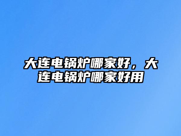 大連電鍋爐哪家好，大連電鍋爐哪家好用