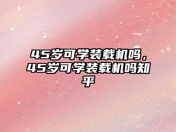 45歲可學(xué)裝載機(jī)嗎，45歲可學(xué)裝載機(jī)嗎知乎