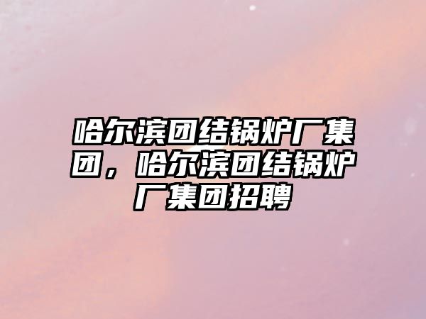 哈爾濱團結(jié)鍋爐廠集團，哈爾濱團結(jié)鍋爐廠集團招聘