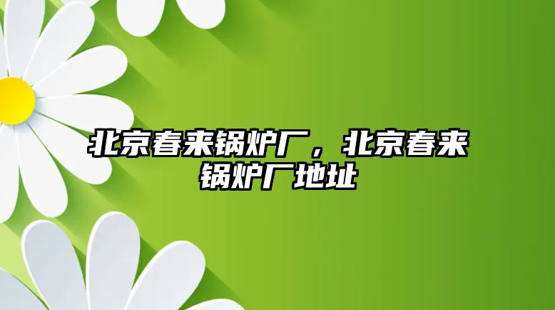 北京春來(lái)鍋爐廠，北京春來(lái)鍋爐廠地址