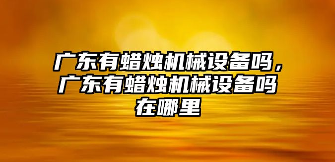 廣東有蠟燭機(jī)械設(shè)備嗎，廣東有蠟燭機(jī)械設(shè)備嗎在哪里