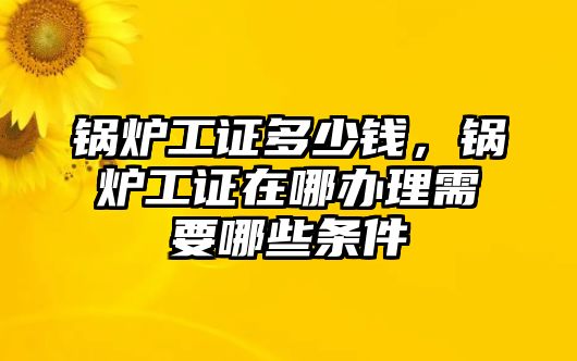 鍋爐工證多少錢，鍋爐工證在哪辦理需要哪些條件