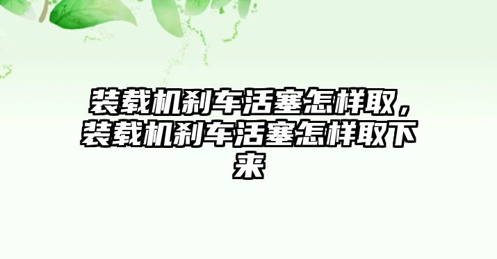 裝載機(jī)剎車活塞怎樣取，裝載機(jī)剎車活塞怎樣取下來