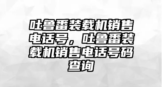 吐魯番裝載機(jī)銷售電話號(hào)，吐魯番裝載機(jī)銷售電話號(hào)碼查詢