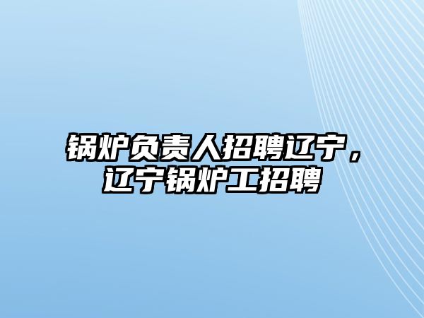 鍋爐負(fù)責(zé)人招聘遼寧，遼寧鍋爐工招聘