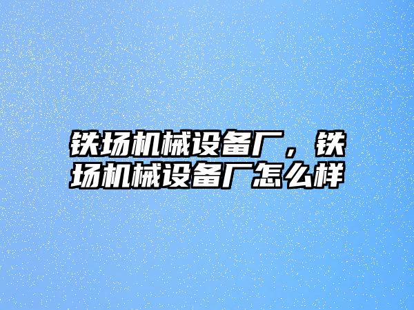 鐵場機(jī)械設(shè)備廠，鐵場機(jī)械設(shè)備廠怎么樣