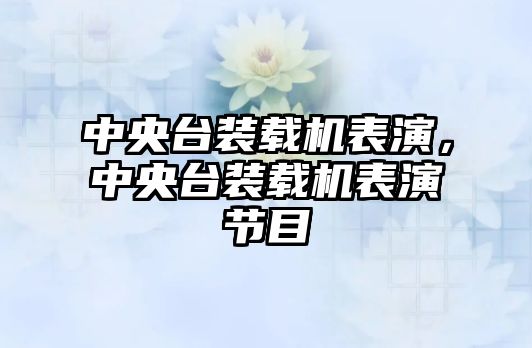 中央臺裝載機表演，中央臺裝載機表演節(jié)目