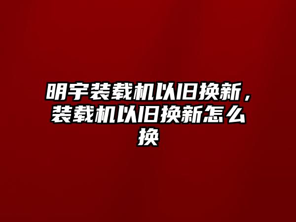 明宇裝載機以舊換新，裝載機以舊換新怎么換