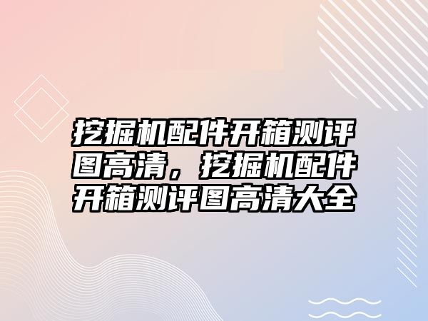 挖掘機配件開箱測評圖高清，挖掘機配件開箱測評圖高清大全