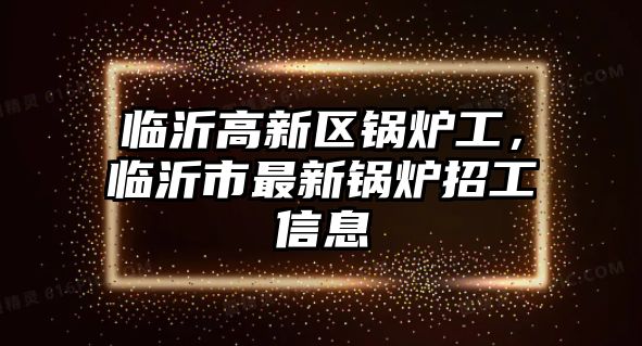 臨沂高新區(qū)鍋爐工，臨沂市最新鍋爐招工信息