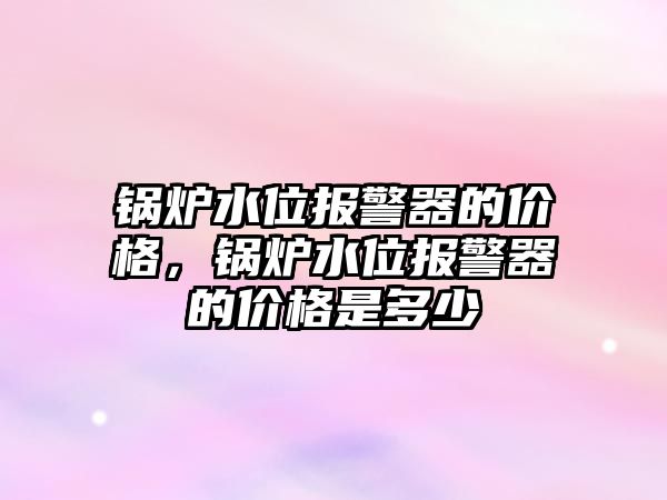 鍋爐水位報警器的價格，鍋爐水位報警器的價格是多少