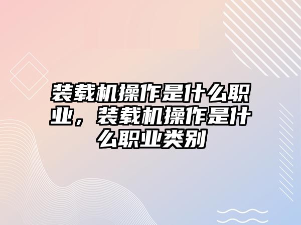 裝載機操作是什么職業(yè)，裝載機操作是什么職業(yè)類別