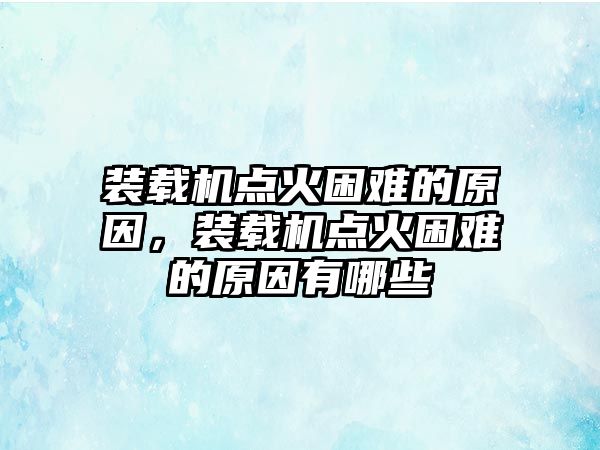 裝載機點火困難的原因，裝載機點火困難的原因有哪些