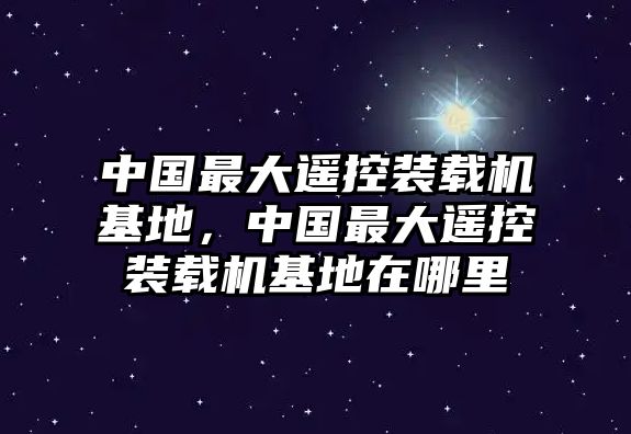 中國(guó)最大遙控裝載機(jī)基地，中國(guó)最大遙控裝載機(jī)基地在哪里