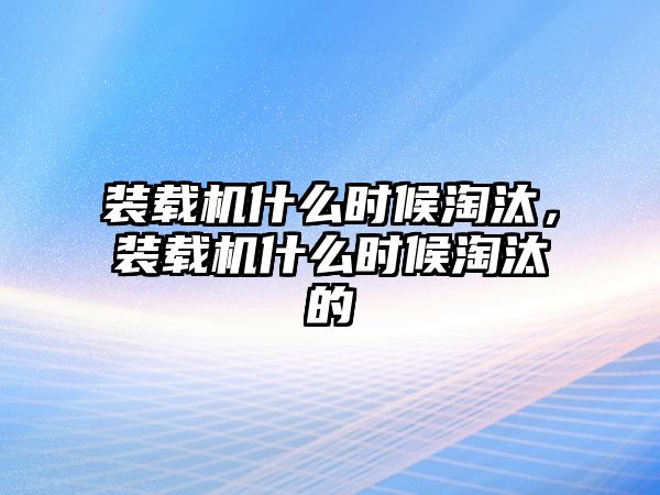 裝載機什么時候淘汰，裝載機什么時候淘汰的