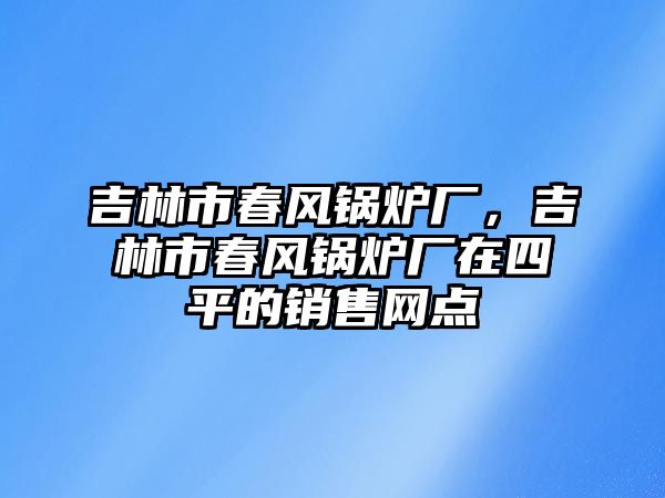 吉林市春風鍋爐廠，吉林市春風鍋爐廠在四平的銷售網(wǎng)點