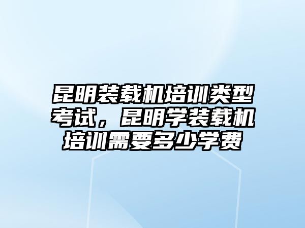 昆明裝載機(jī)培訓(xùn)類型考試，昆明學(xué)裝載機(jī)培訓(xùn)需要多少學(xué)費(fèi)