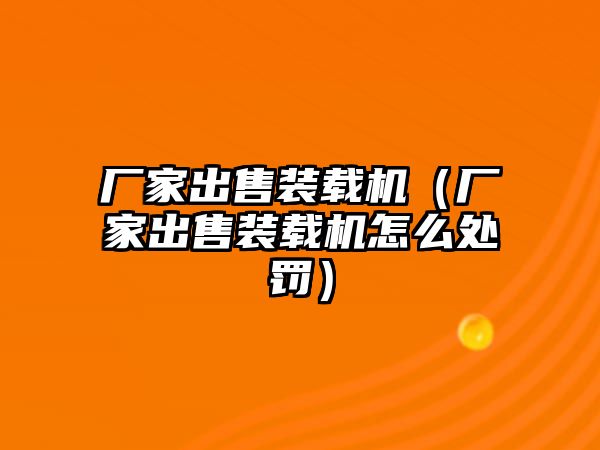 廠家出售裝載機(jī)（廠家出售裝載機(jī)怎么處罰）