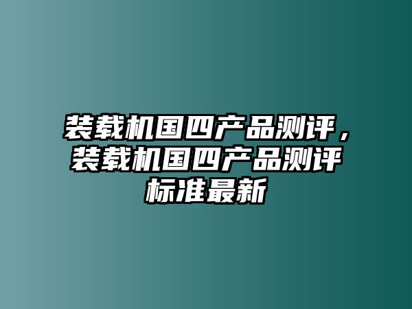 裝載機(jī)國(guó)四產(chǎn)品測(cè)評(píng)，裝載機(jī)國(guó)四產(chǎn)品測(cè)評(píng)標(biāo)準(zhǔn)最新