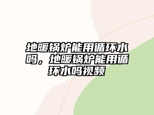 地暖鍋爐能用循環(huán)水嗎，地暖鍋爐能用循環(huán)水嗎視頻