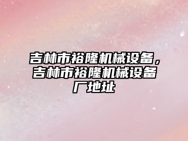 吉林市裕隆機械設(shè)備，吉林市裕隆機械設(shè)備廠地址