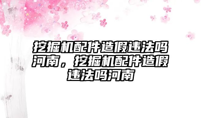 挖掘機(jī)配件造假違法嗎河南，挖掘機(jī)配件造假違法嗎河南