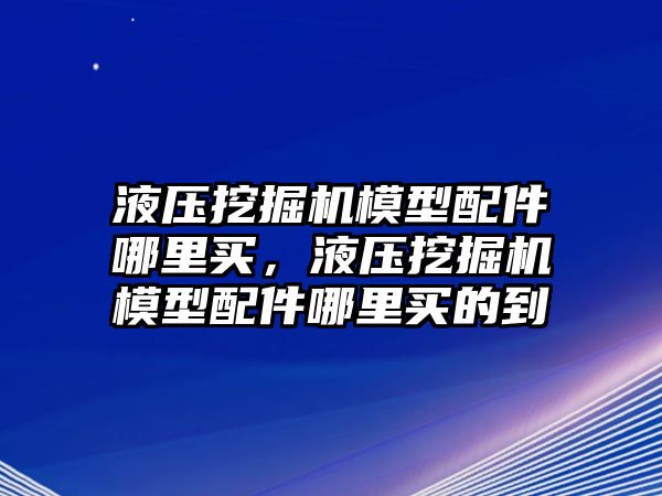 液壓挖掘機模型配件哪里買，液壓挖掘機模型配件哪里買的到