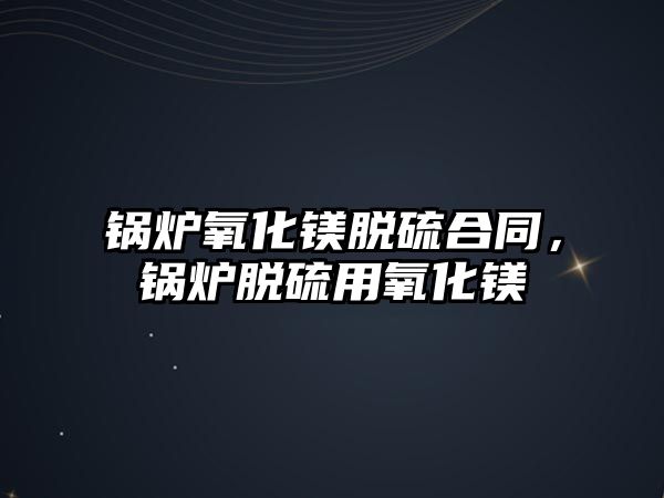 鍋爐氧化鎂脫硫合同，鍋爐脫硫用氧化鎂