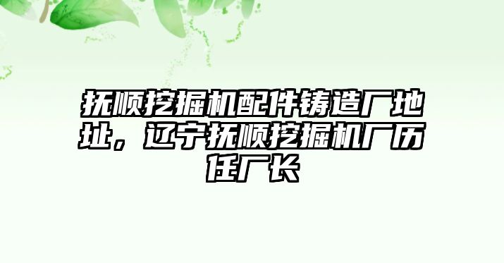 撫順挖掘機(jī)配件鑄造廠地址，遼寧撫順挖掘機(jī)廠歷任廠長(zhǎng)