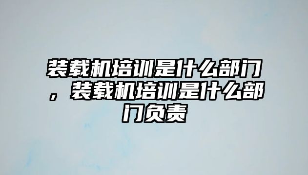 裝載機培訓(xùn)是什么部門，裝載機培訓(xùn)是什么部門負(fù)責(zé)