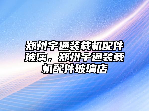 鄭州宇通裝載機(jī)配件玻璃，鄭州宇通裝載機(jī)配件玻璃店