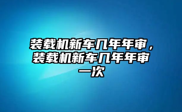 裝載機(jī)新車(chē)幾年年審，裝載機(jī)新車(chē)幾年年審一次