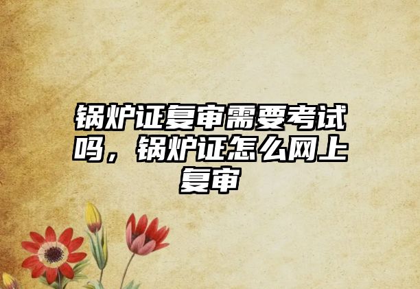 鍋爐證復(fù)審需要考試嗎，鍋爐證怎么網(wǎng)上復(fù)審